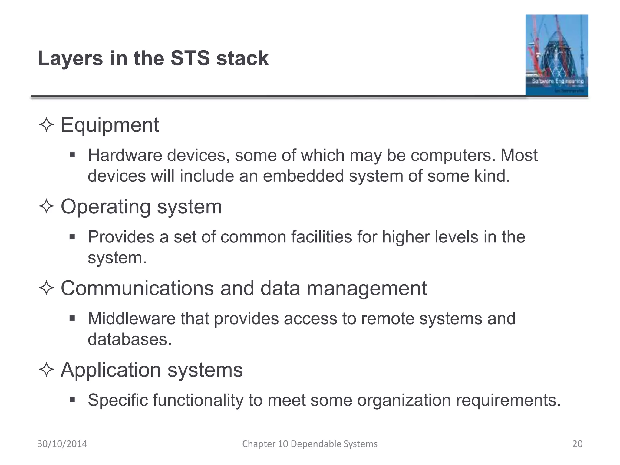 Layers in the STS stack
 Equipment
 Hardware devices, some of which may be computers. Most
devices will include an embedded system of some kind.
 Operating system
 Provides a set of common facilities for higher levels in the
system.
 Communications and data management
 Middleware that provides access to remote systems and
databases.
 Application systems
 Specific functionality to meet some organization requirements.
Chapter 10 Dependable Systems 2030/10/2014
 