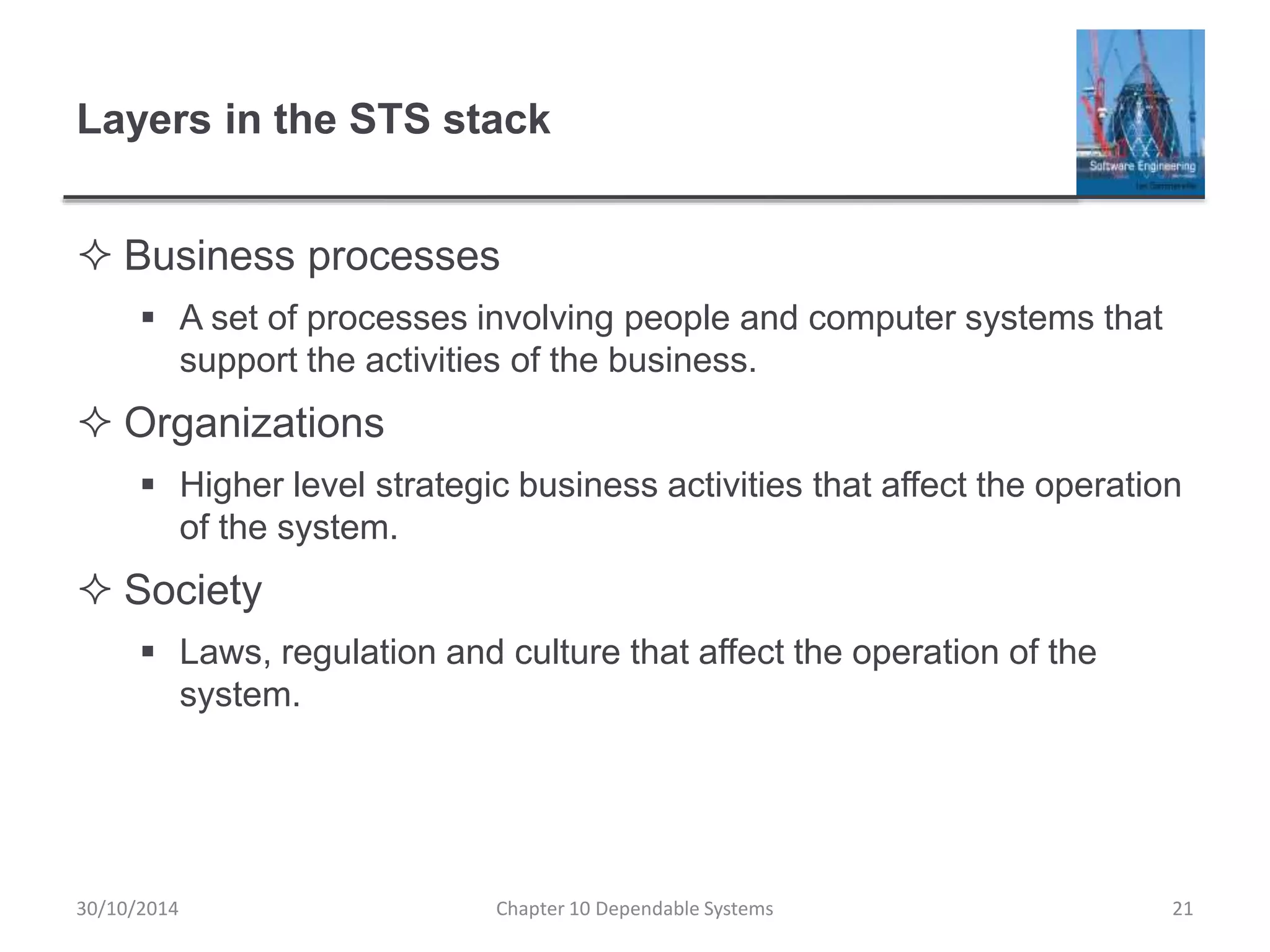 Layers in the STS stack
 Business processes
 A set of processes involving people and computer systems that
support the activities of the business.
 Organizations
 Higher level strategic business activities that affect the operation
of the system.
 Society
 Laws, regulation and culture that affect the operation of the
system.
Chapter 10 Dependable Systems 2130/10/2014
 