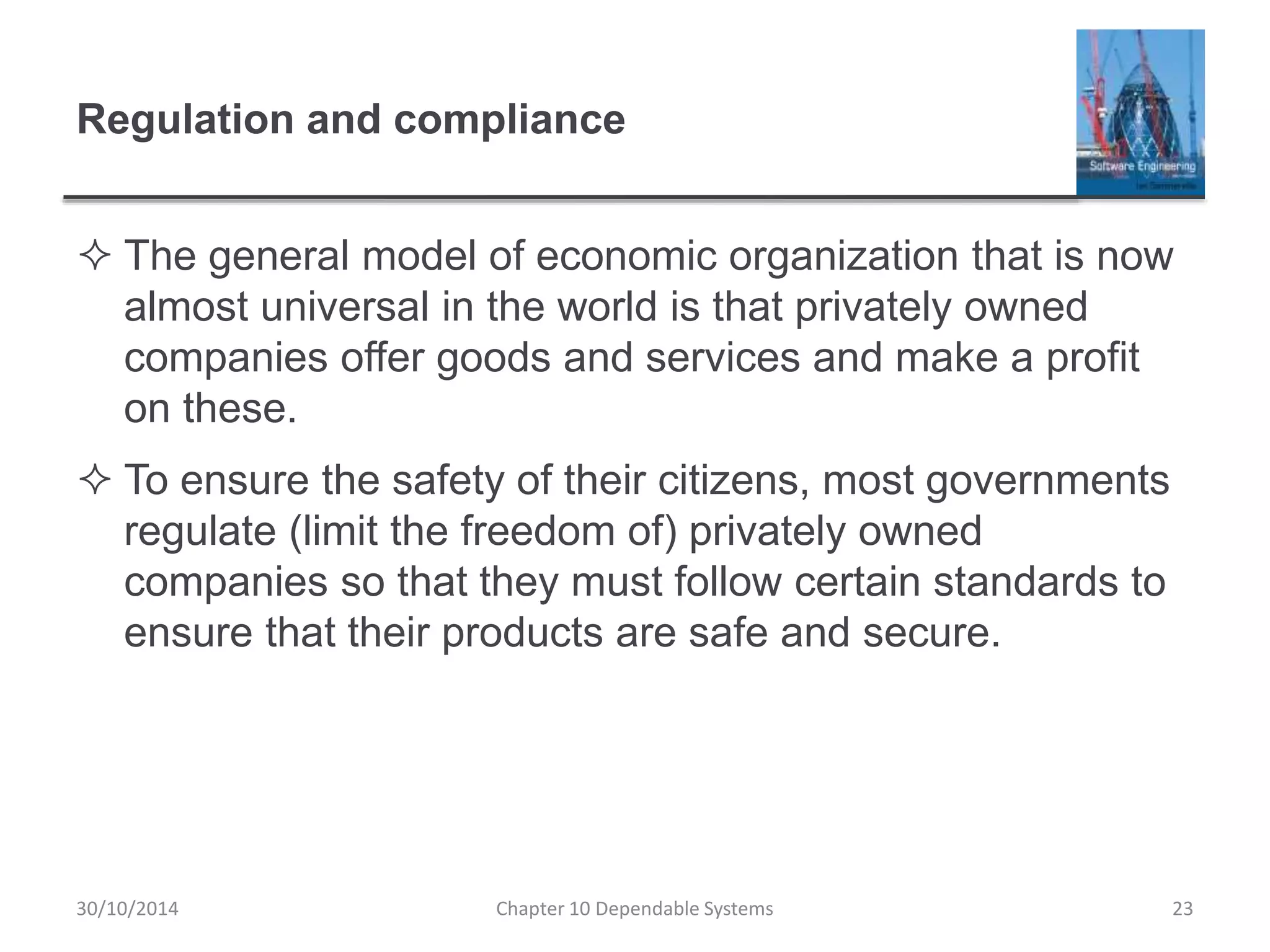 Regulation and compliance
 The general model of economic organization that is now
almost universal in the world is that privately owned
companies offer goods and services and make a profit
on these.
 To ensure the safety of their citizens, most governments
regulate (limit the freedom of) privately owned
companies so that they must follow certain standards to
ensure that their products are safe and secure.
30/10/2014 Chapter 10 Dependable Systems 23
 