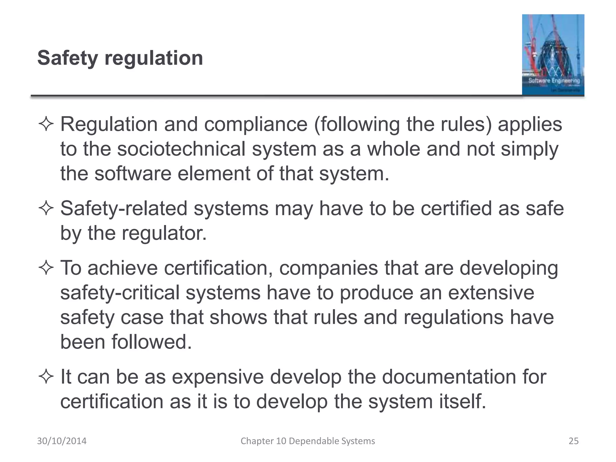 Safety regulation
 Regulation and compliance (following the rules) applies
to the sociotechnical system as a whole and not simply
the software element of that system.
 Safety-related systems may have to be certified as safe
by the regulator.
 To achieve certification, companies that are developing
safety-critical systems have to produce an extensive
safety case that shows that rules and regulations have
been followed.
 It can be as expensive develop the documentation for
certification as it is to develop the system itself.
30/10/2014 Chapter 10 Dependable Systems 25
 
