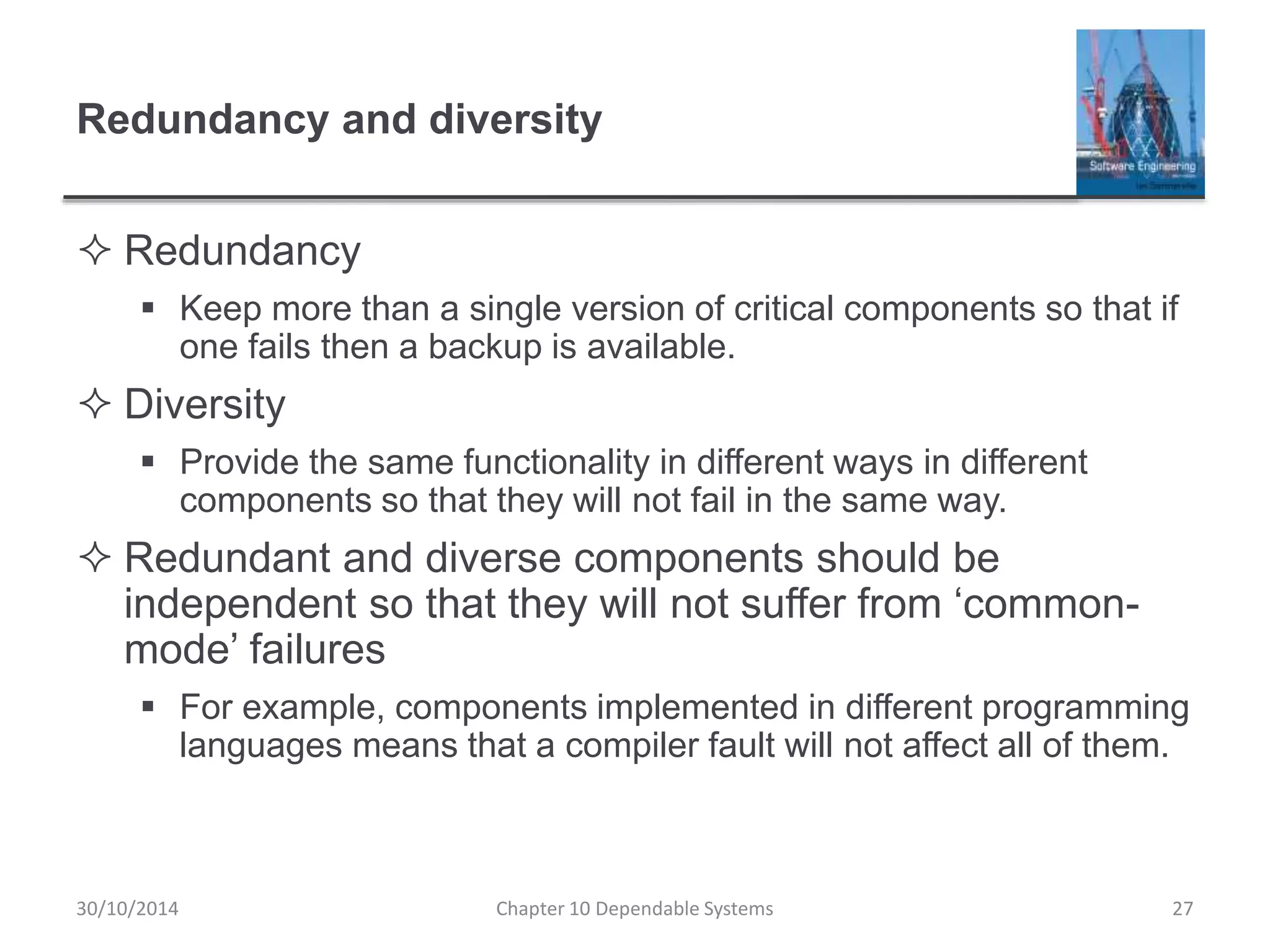 Redundancy and diversity
 Redundancy
 Keep more than a single version of critical components so that if
one fails then a backup is available.
 Diversity
 Provide the same functionality in different ways in different
components so that they will not fail in the same way.
 Redundant and diverse components should be
independent so that they will not suffer from ‘common-
mode’ failures
 For example, components implemented in different programming
languages means that a compiler fault will not affect all of them.
27Chapter 10 Dependable Systems30/10/2014
 