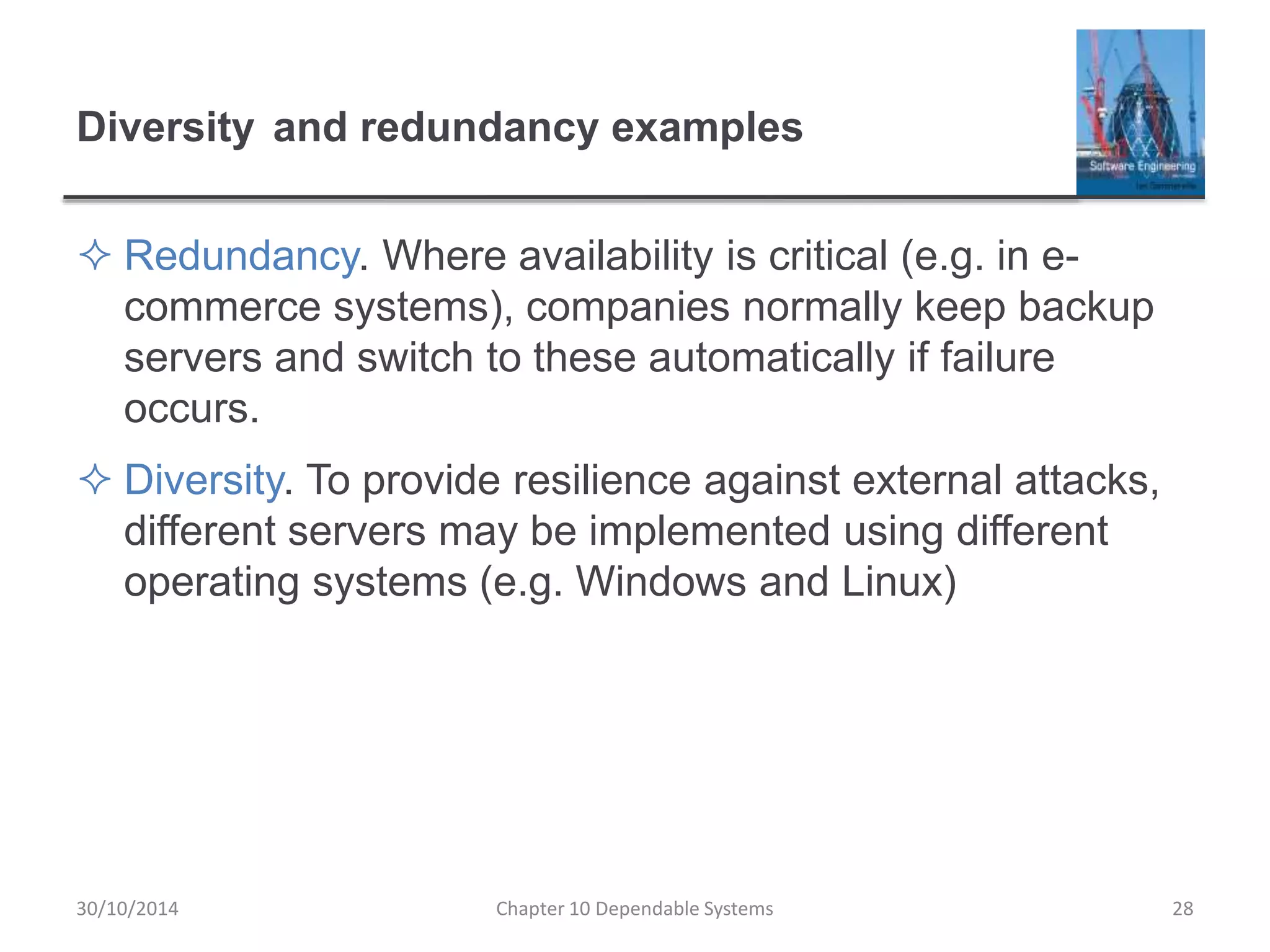 Diversity and redundancy examples
 Redundancy. Where availability is critical (e.g. in e-
commerce systems), companies normally keep backup
servers and switch to these automatically if failure
occurs.
 Diversity. To provide resilience against external attacks,
different servers may be implemented using different
operating systems (e.g. Windows and Linux)
28Chapter 10 Dependable Systems30/10/2014
 