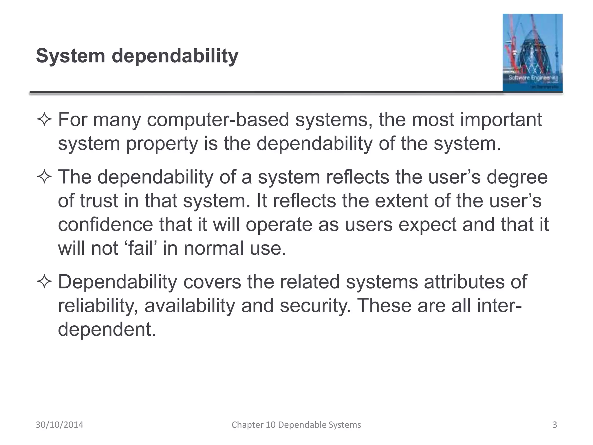 System dependability
 For many computer-based systems, the most important
system property is the dependability of the system.
 The dependability of a system reflects the user’s degree
of trust in that system. It reflects the extent of the user’s
confidence that it will operate as users expect and that it
will not ‘fail’ in normal use.
 Dependability covers the related systems attributes of
reliability, availability and security. These are all inter-
dependent.
3Chapter 10 Dependable Systems30/10/2014
 