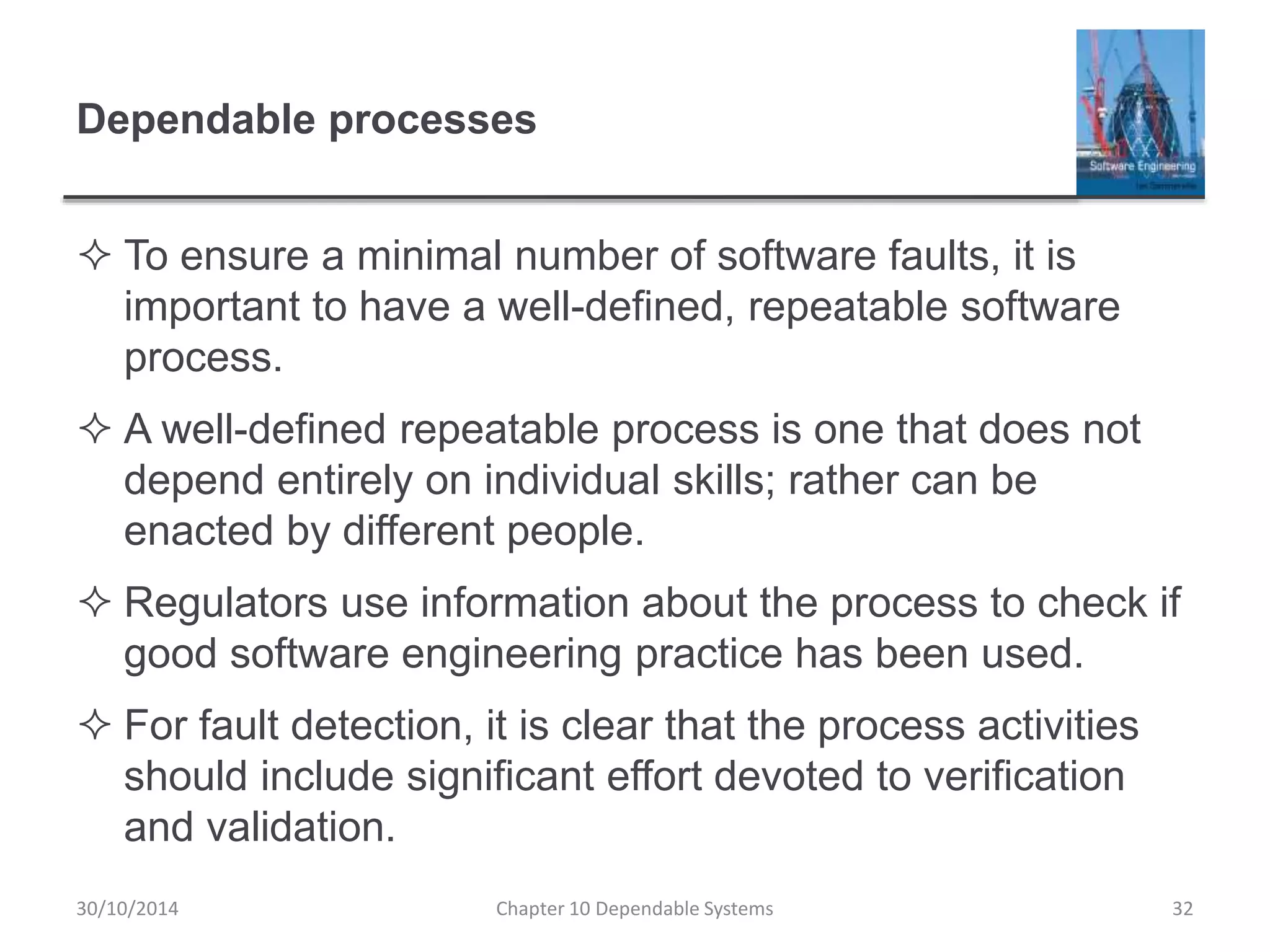 Dependable processes
 To ensure a minimal number of software faults, it is
important to have a well-defined, repeatable software
process.
 A well-defined repeatable process is one that does not
depend entirely on individual skills; rather can be
enacted by different people.
 Regulators use information about the process to check if
good software engineering practice has been used.
 For fault detection, it is clear that the process activities
should include significant effort devoted to verification
and validation.
32Chapter 10 Dependable Systems30/10/2014
 
