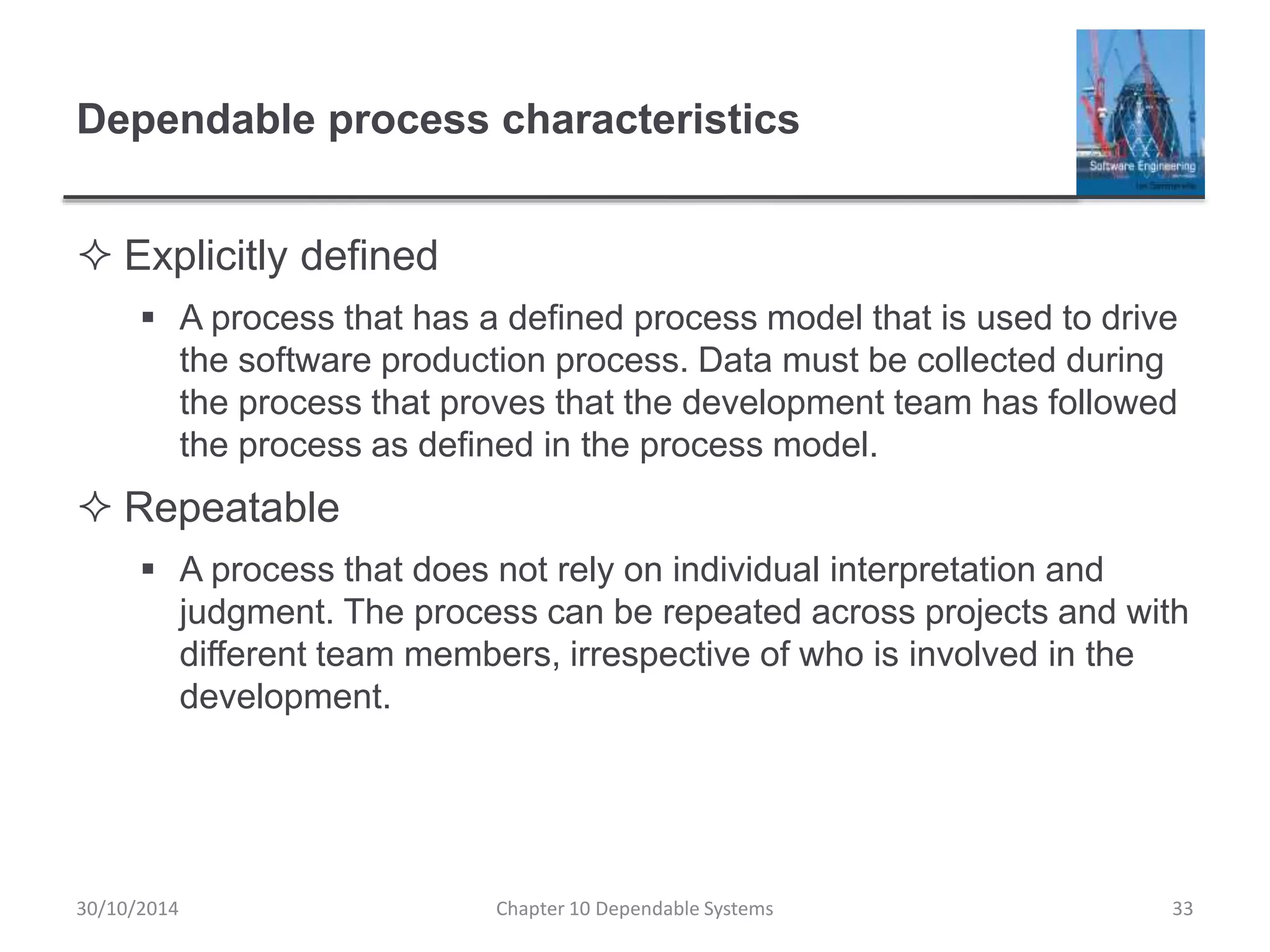 Dependable process characteristics
 Explicitly defined
 A process that has a defined process model that is used to drive
the software production process. Data must be collected during
the process that proves that the development team has followed
the process as defined in the process model.
 Repeatable
 A process that does not rely on individual interpretation and
judgment. The process can be repeated across projects and with
different team members, irrespective of who is involved in the
development.
30/10/2014 Chapter 10 Dependable Systems 33
 