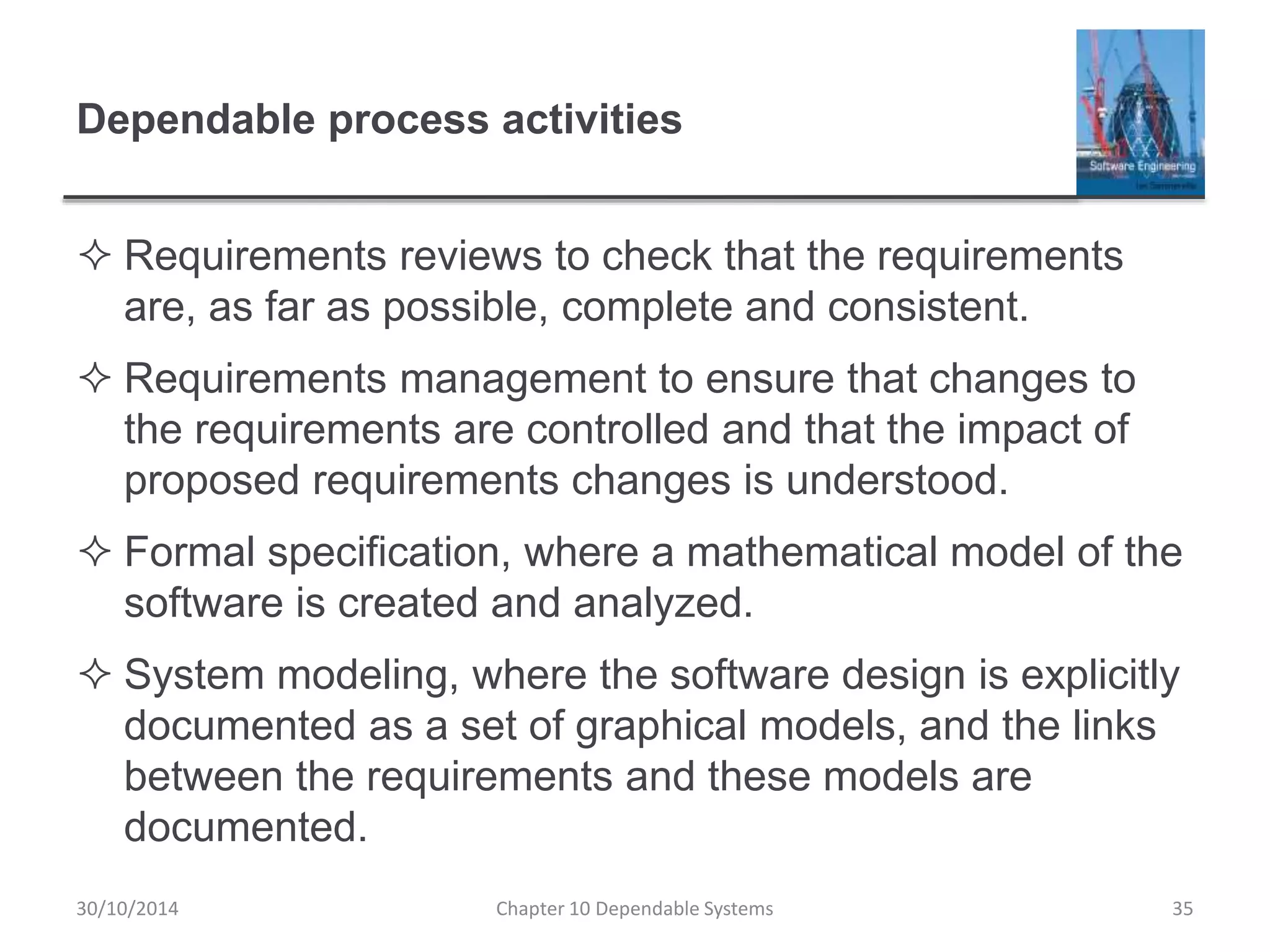 Dependable process activities
 Requirements reviews to check that the requirements
are, as far as possible, complete and consistent.
 Requirements management to ensure that changes to
the requirements are controlled and that the impact of
proposed requirements changes is understood.
 Formal specification, where a mathematical model of the
software is created and analyzed.
 System modeling, where the software design is explicitly
documented as a set of graphical models, and the links
between the requirements and these models are
documented.
30/10/2014 Chapter 10 Dependable Systems 35
 