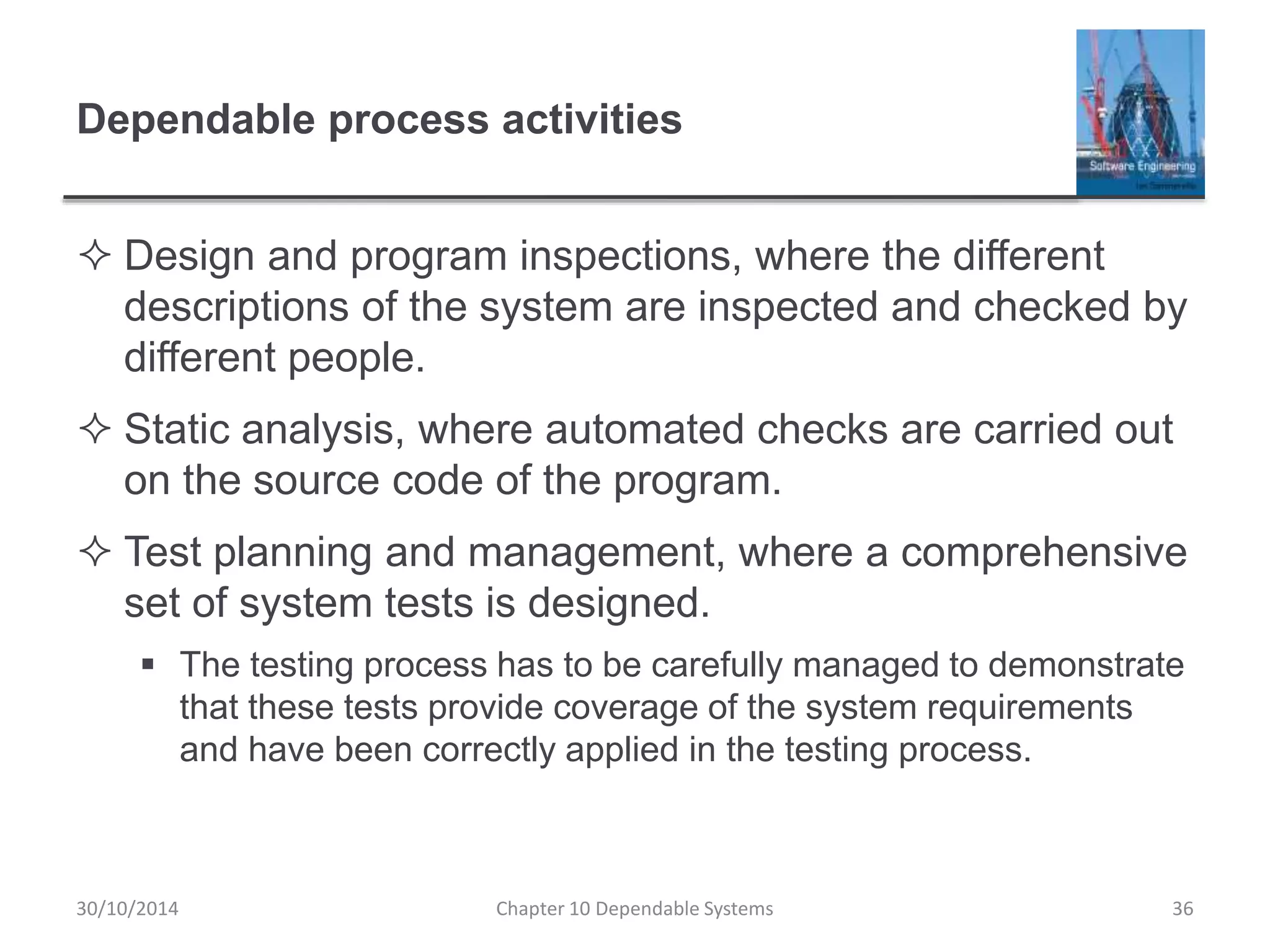 Dependable process activities
 Design and program inspections, where the different
descriptions of the system are inspected and checked by
different people.
 Static analysis, where automated checks are carried out
on the source code of the program.
 Test planning and management, where a comprehensive
set of system tests is designed.
 The testing process has to be carefully managed to demonstrate
that these tests provide coverage of the system requirements
and have been correctly applied in the testing process.
30/10/2014 Chapter 10 Dependable Systems 36
 
