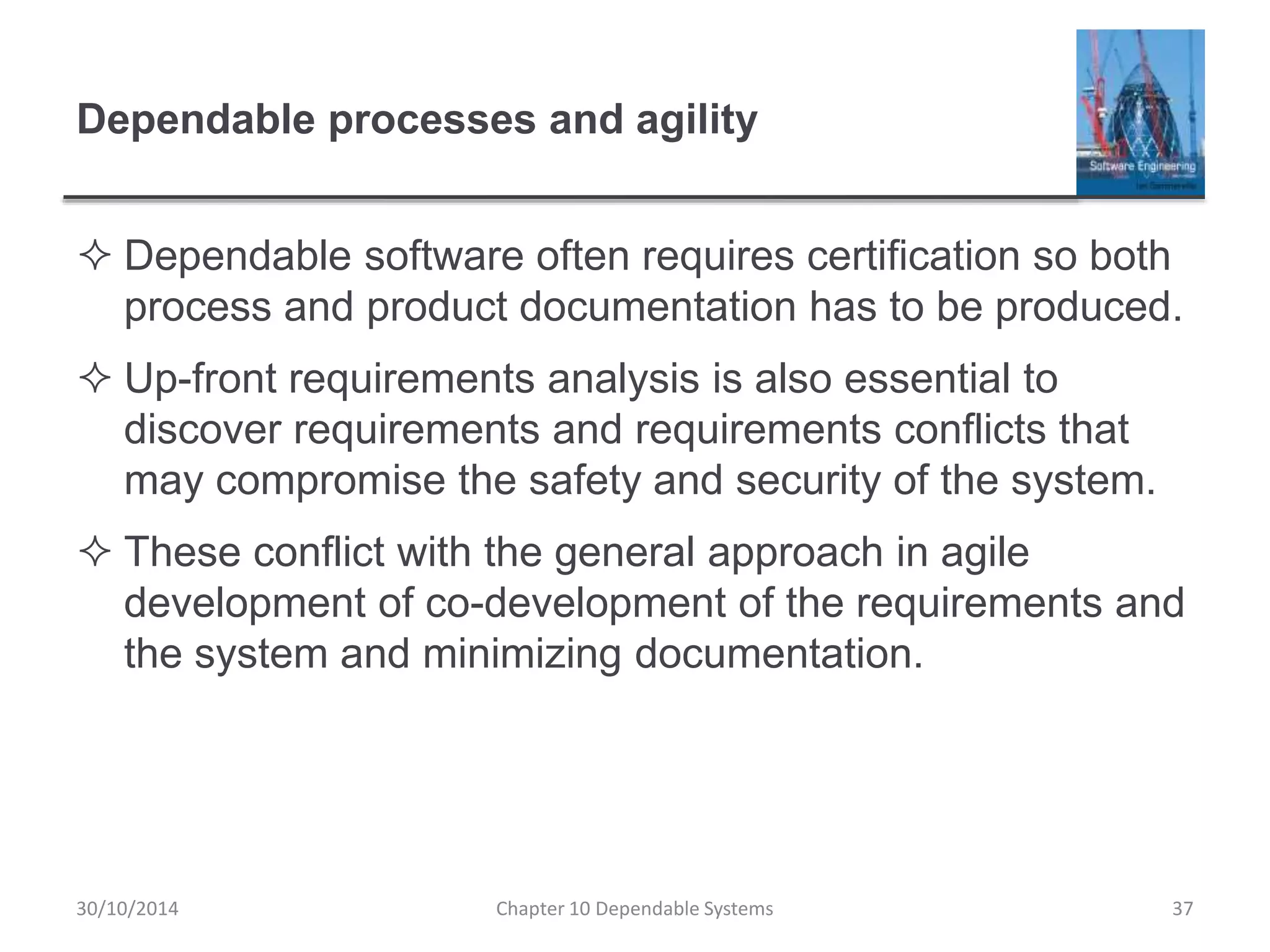 Dependable processes and agility
 Dependable software often requires certification so both
process and product documentation has to be produced.
 Up-front requirements analysis is also essential to
discover requirements and requirements conflicts that
may compromise the safety and security of the system.
 These conflict with the general approach in agile
development of co-development of the requirements and
the system and minimizing documentation.
30/10/2014 Chapter 10 Dependable Systems 37
 