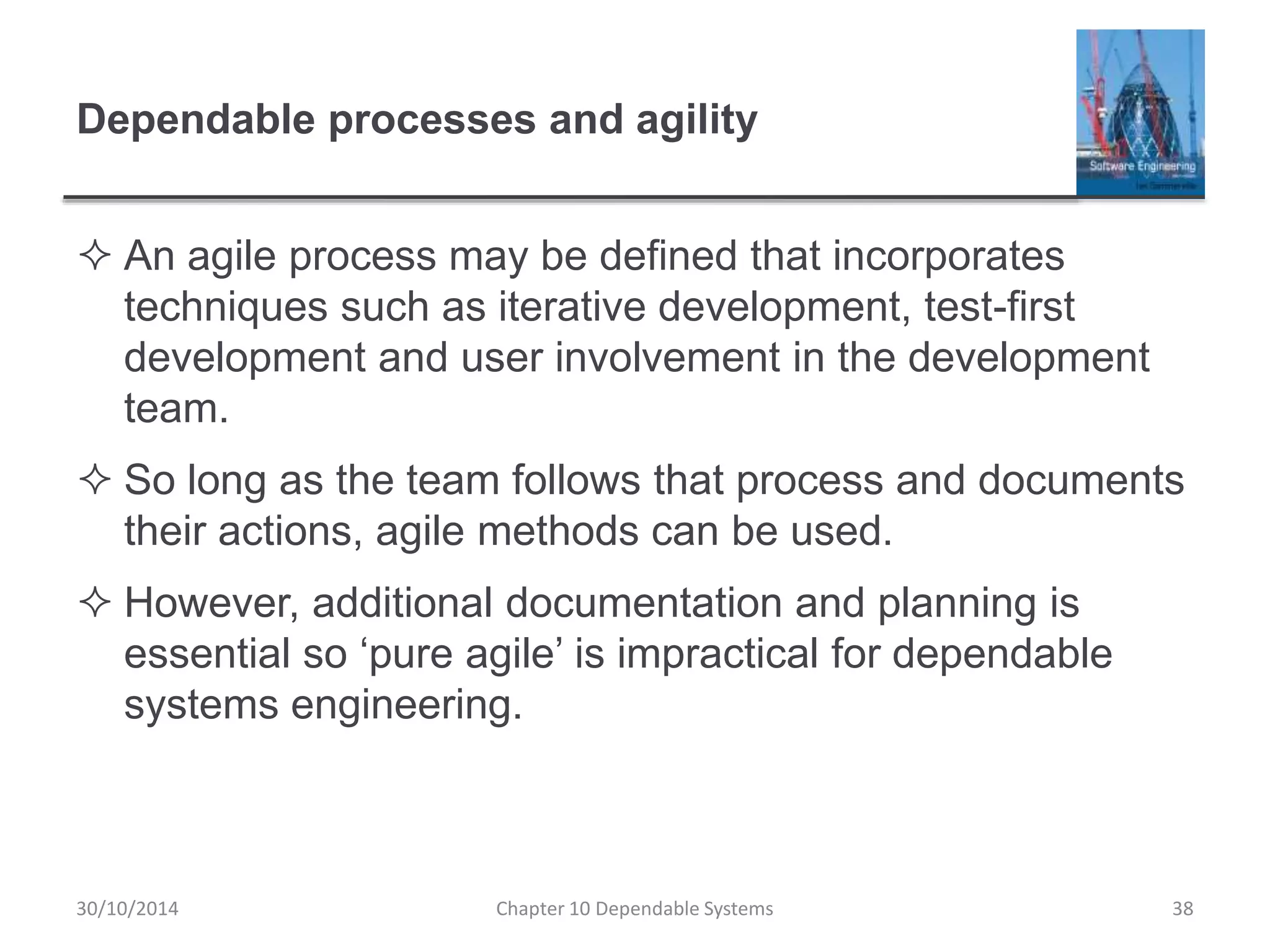 Dependable processes and agility
 An agile process may be defined that incorporates
techniques such as iterative development, test-first
development and user involvement in the development
team.
 So long as the team follows that process and documents
their actions, agile methods can be used.
 However, additional documentation and planning is
essential so ‘pure agile’ is impractical for dependable
systems engineering.
30/10/2014 Chapter 10 Dependable Systems 38
 