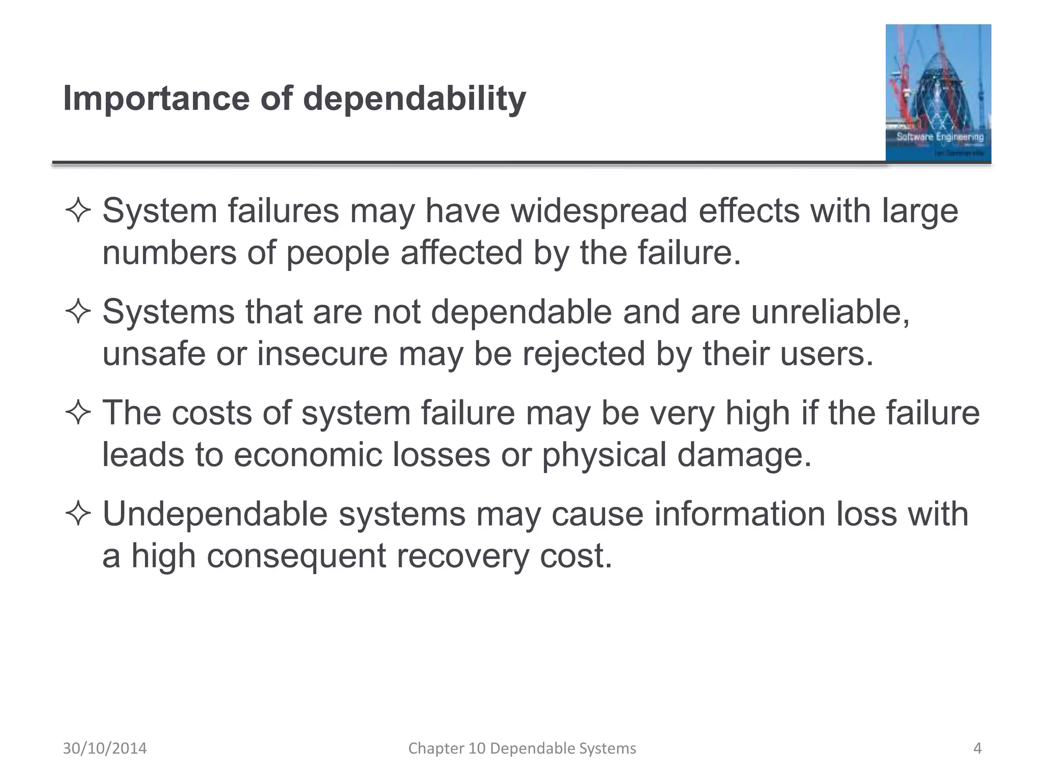 Importance of dependability
 System failures may have widespread effects with large
numbers of people affected by the failure.
 Systems that are not dependable and are unreliable,
unsafe or insecure may be rejected by their users.
 The costs of system failure may be very high if the failure
leads to economic losses or physical damage.
 Undependable systems may cause information loss with
a high consequent recovery cost.
4Chapter 10 Dependable Systems30/10/2014
 