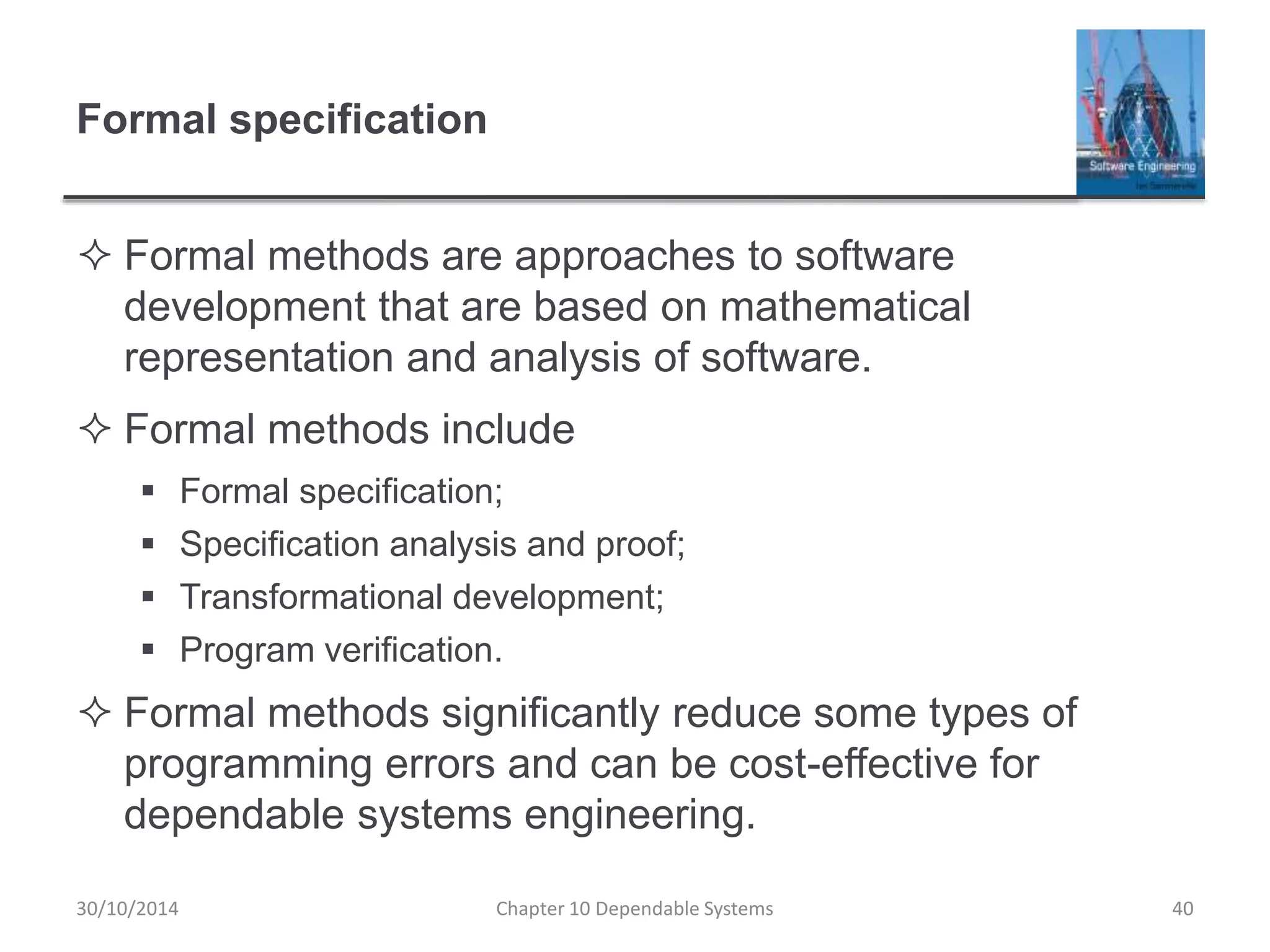 Formal specification
 Formal methods are approaches to software
development that are based on mathematical
representation and analysis of software.
 Formal methods include
 Formal specification;
 Specification analysis and proof;
 Transformational development;
 Program verification.
 Formal methods significantly reduce some types of
programming errors and can be cost-effective for
dependable systems engineering.
40Chapter 10 Dependable Systems30/10/2014
 