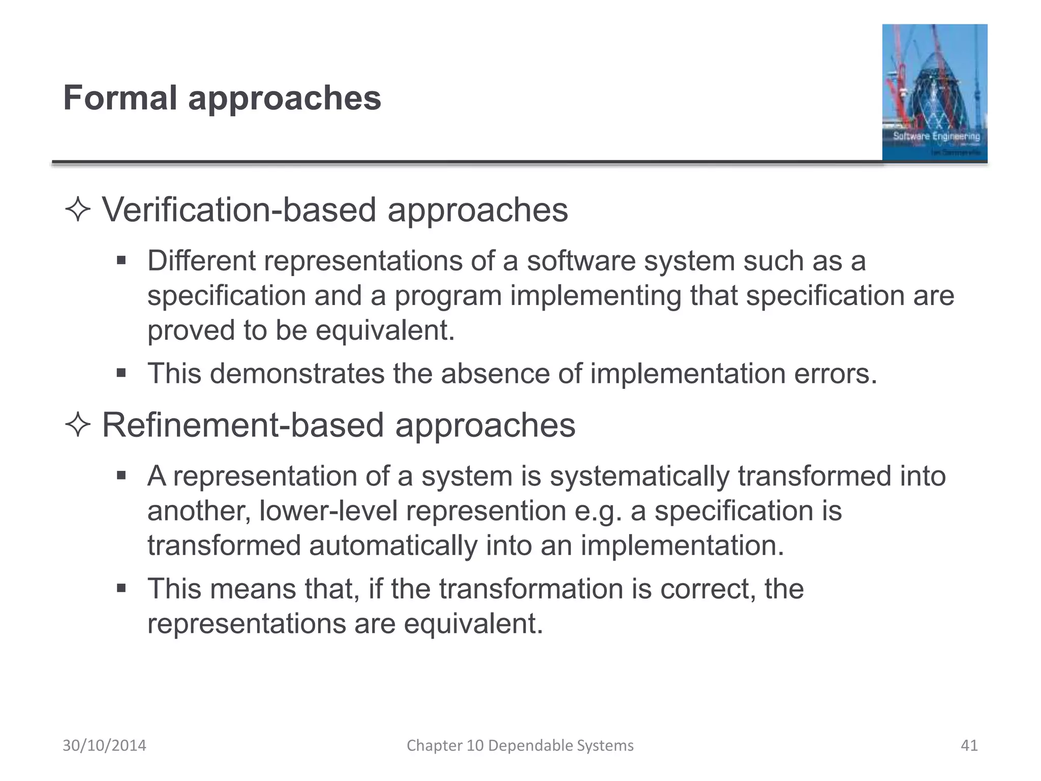 Formal approaches
 Verification-based approaches
 Different representations of a software system such as a
specification and a program implementing that specification are
proved to be equivalent.
 This demonstrates the absence of implementation errors.
 Refinement-based approaches
 A representation of a system is systematically transformed into
another, lower-level represention e.g. a specification is
transformed automatically into an implementation.
 This means that, if the transformation is correct, the
representations are equivalent.
30/10/2014 Chapter 10 Dependable Systems 41
 