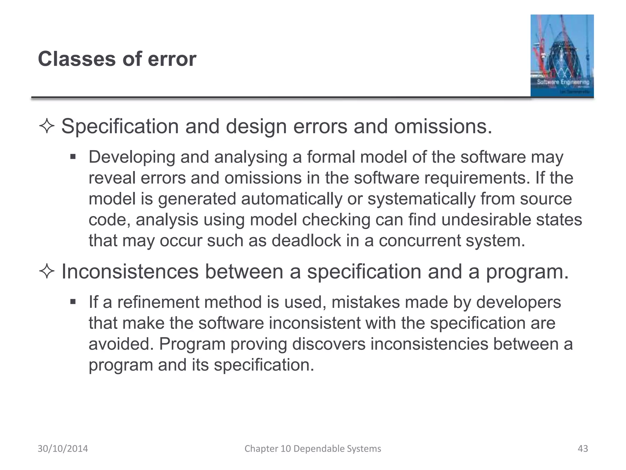 Classes of error
 Specification and design errors and omissions.
 Developing and analysing a formal model of the software may
reveal errors and omissions in the software requirements. If the
model is generated automatically or systematically from source
code, analysis using model checking can find undesirable states
that may occur such as deadlock in a concurrent system.
 Inconsistences between a specification and a program.
 If a refinement method is used, mistakes made by developers
that make the software inconsistent with the specification are
avoided. Program proving discovers inconsistencies between a
program and its specification.
30/10/2014 Chapter 10 Dependable Systems 43
 