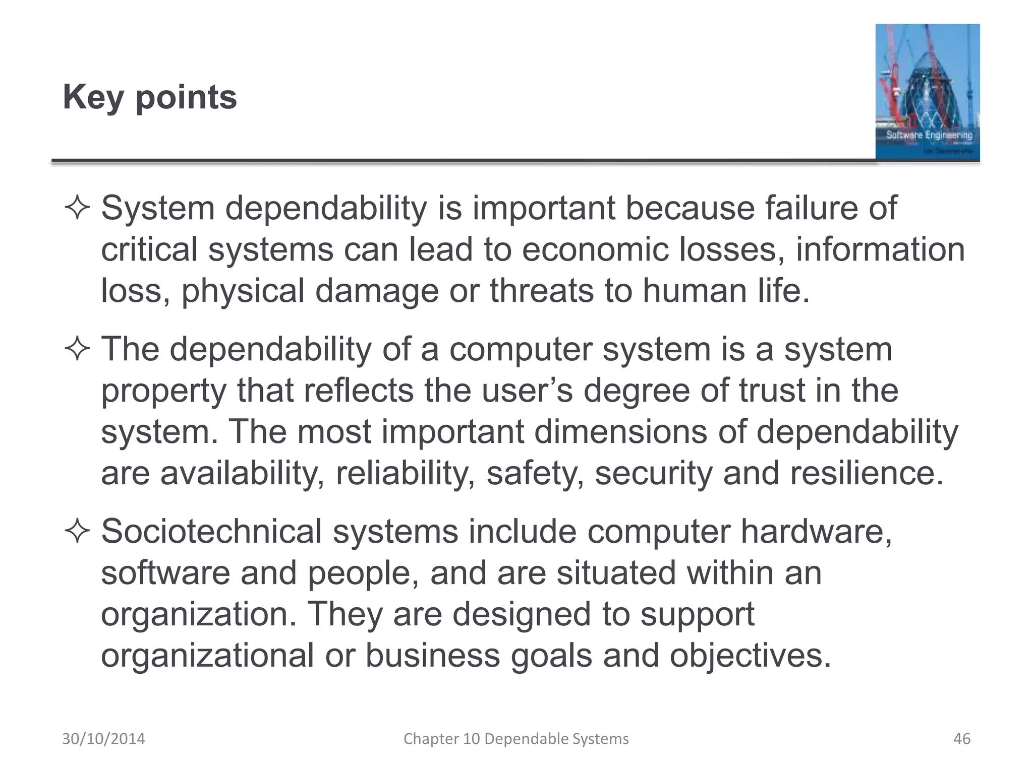 Key points
 System dependability is important because failure of
critical systems can lead to economic losses, information
loss, physical damage or threats to human life.
 The dependability of a computer system is a system
property that reflects the user’s degree of trust in the
system. The most important dimensions of dependability
are availability, reliability, safety, security and resilience.
 Sociotechnical systems include computer hardware,
software and people, and are situated within an
organization. They are designed to support
organizational or business goals and objectives.
30/10/2014 Chapter 10 Dependable Systems 46
 