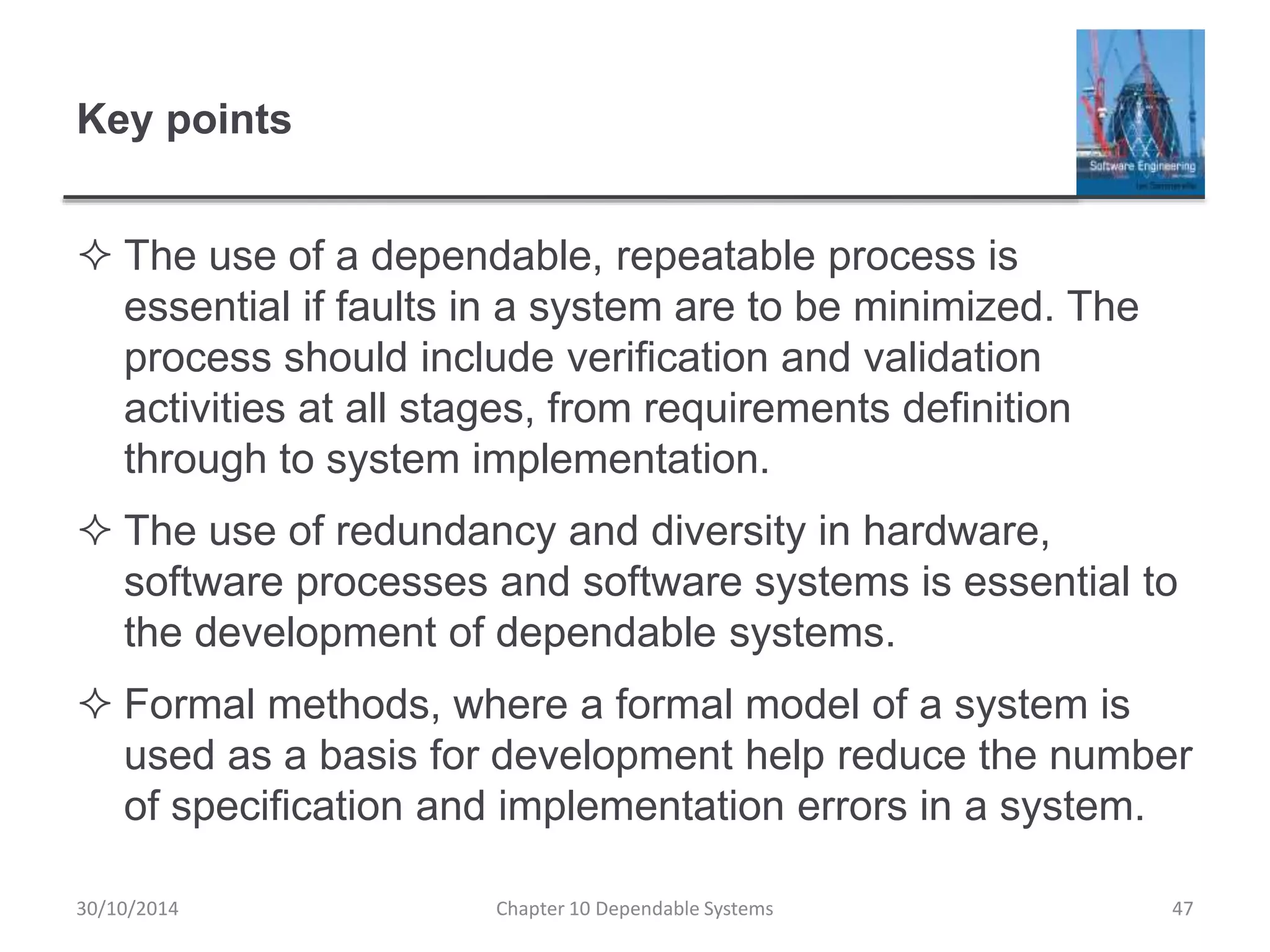 Key points
 The use of a dependable, repeatable process is
essential if faults in a system are to be minimized. The
process should include verification and validation
activities at all stages, from requirements definition
through to system implementation.
 The use of redundancy and diversity in hardware,
software processes and software systems is essential to
the development of dependable systems.
 Formal methods, where a formal model of a system is
used as a basis for development help reduce the number
of specification and implementation errors in a system.
30/10/2014 Chapter 10 Dependable Systems 47
 
