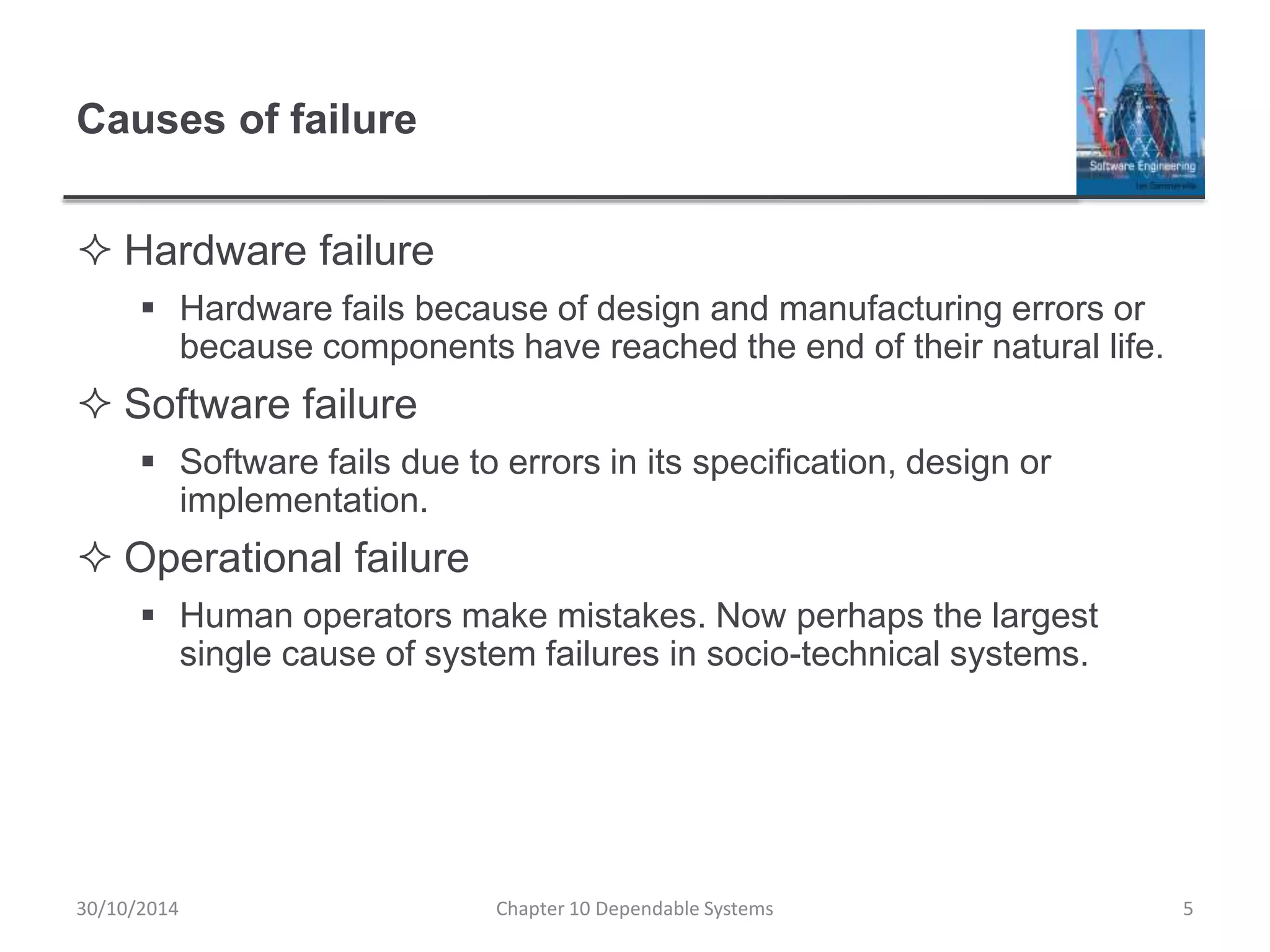 Causes of failure
 Hardware failure
 Hardware fails because of design and manufacturing errors or
because components have reached the end of their natural life.
 Software failure
 Software fails due to errors in its specification, design or
implementation.
 Operational failure
 Human operators make mistakes. Now perhaps the largest
single cause of system failures in socio-technical systems.
5Chapter 10 Dependable Systems30/10/2014
 