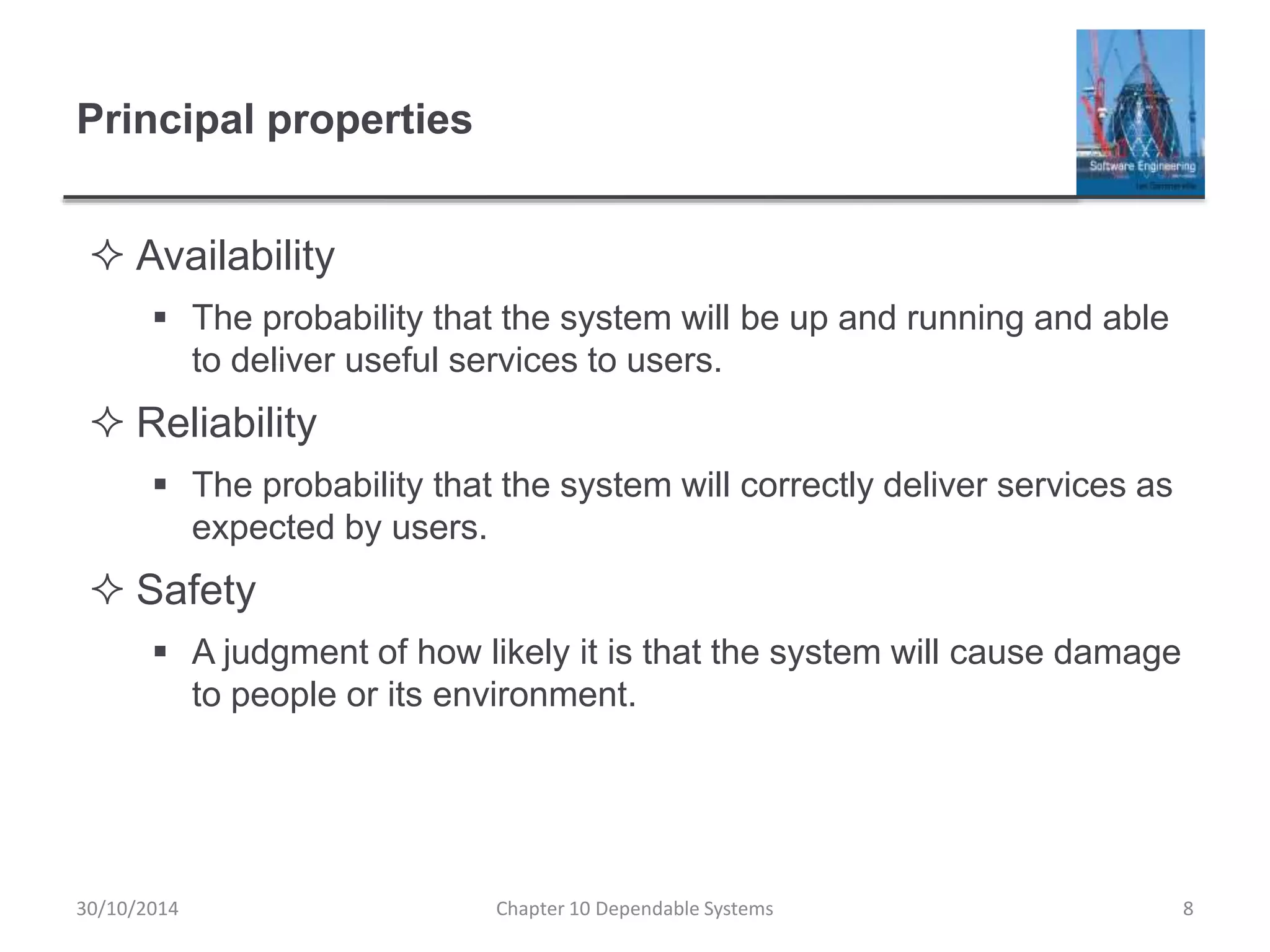 Principal properties
 Availability
 The probability that the system will be up and running and able
to deliver useful services to users.
 Reliability
 The probability that the system will correctly deliver services as
expected by users.
 Safety
 A judgment of how likely it is that the system will cause damage
to people or its environment.
8Chapter 10 Dependable Systems30/10/2014
 