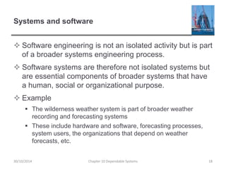 Systems and software
 Software engineering is not an isolated activity but is part
of a broader systems engineering process.
 Software systems are therefore not isolated systems but
are essential components of broader systems that have
a human, social or organizational purpose.
 Example
 The wilderness weather system is part of broader weather
recording and forecasting systems
 These include hardware and software, forecasting processes,
system users, the organizations that depend on weather
forecasts, etc.
Chapter 10 Dependable Systems 18
30/10/2014
 