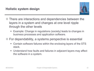 Holistic system design
 There are interactions and dependencies between the
layers in a system and changes at one level ripple
through the other levels
 Example: Change in regulations (society) leads to changes in
business processes and application software.
 For dependability, a systems perspective is essential
 Contain software failures within the enclosing layers of the STS
stack.
 Understand how faults and failures in adjacent layers may affect
the software in a system.
Chapter 10 Dependable Systems 22
30/10/2014
 