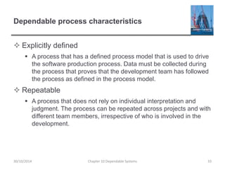 Dependable process characteristics
 Explicitly defined
 A process that has a defined process model that is used to drive
the software production process. Data must be collected during
the process that proves that the development team has followed
the process as defined in the process model.
 Repeatable
 A process that does not rely on individual interpretation and
judgment. The process can be repeated across projects and with
different team members, irrespective of who is involved in the
development.
30/10/2014 Chapter 10 Dependable Systems 33
 