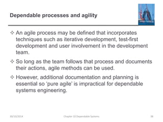 Dependable processes and agility
 An agile process may be defined that incorporates
techniques such as iterative development, test-first
development and user involvement in the development
team.
 So long as the team follows that process and documents
their actions, agile methods can be used.
 However, additional documentation and planning is
essential so ‘pure agile’ is impractical for dependable
systems engineering.
30/10/2014 Chapter 10 Dependable Systems 38
 