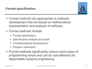Formal specification
 Formal methods are approaches to software
development that are based on mathematical
representation and analysis of software.
 Formal methods include
 Formal specification;
 Specification analysis and proof;
 Transformational development;
 Program verification.
 Formal methods significantly reduce some types of
programming errors and can be cost-effective for
dependable systems engineering.
40
Chapter 10 Dependable Systems
30/10/2014
 