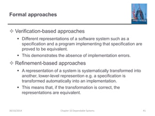 Formal approaches
 Verification-based approaches
 Different representations of a software system such as a
specification and a program implementing that specification are
proved to be equivalent.
 This demonstrates the absence of implementation errors.
 Refinement-based approaches
 A representation of a system is systematically transformed into
another, lower-level represention e.g. a specification is
transformed automatically into an implementation.
 This means that, if the transformation is correct, the
representations are equivalent.
30/10/2014 Chapter 10 Dependable Systems 41
 