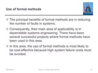 Use of formal methods
 The principal benefits of formal methods are in reducing
the number of faults in systems.
 Consequently, their main area of applicability is in
dependable systems engineering. There have been
several successful projects where formal methods have
been used in this area.
 In this area, the use of formal methods is most likely to
be cost-effective because high system failure costs must
be avoided.
42
Chapter 10 Dependable Systems
30/10/2014
 