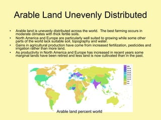 Arable Land Unevenly Distributed Arable land is unevenly distributed across the world.  The best farming occurs in moderate climates with thick fertile soils. North America and Europe are particularly well suited to growing while some other parts of the world lack suitable soil, topography and water. Gains in agricultural production have come from increased fertilization, pesticides and irrigation rather than more land. As productivity in North America and Europe has increased in recent years some marginal lands have been retired and less land is now cultivated than in the past. Arable land percent world  