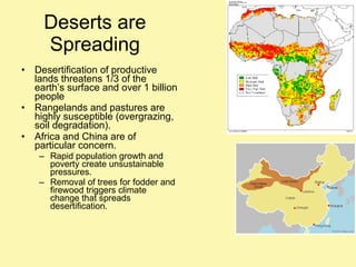 Deserts are Spreading Desertification of productive lands threatens 1/3 of the earth’s surface and over 1 billion people Rangelands and pastures are highly susceptible (overgrazing, soil degradation). Africa and China are of particular concern. Rapid population growth and poverty create unsustainable pressures. Removal of trees for fodder and firewood triggers climate change that spreads desertification.  