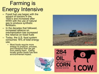 Farming is Energy Intensive Fossil fuel use began with the advent of tractors in the 1920’s and increased after WWII with the use of natural gas to produce synthetic fertilizers. In the decades that followed, increased reliance on mechanization has increased the reliance on fossil fuels  Today, the U.S. food system consumes 16% of total energy use. Most foods require more energy to produce, process, and transport than we get from eating them.  Eating locally grown foods has less environmental impact. 