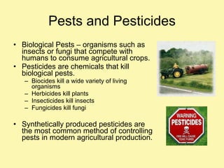 Pests and Pesticides Biological Pests – organisms such as insects or fungi that compete with humans to consume agricultural crops.  Pesticides are chemicals that kill biological pests. Biocides kill a wide variety of living organisms Herbicides kill plants Insecticides kill insects Fungicides kill fungi Synthetically produced pesticides are the most common method of controlling pests in modern agricultural production. 