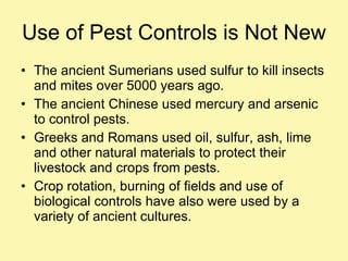 Use of Pest Controls is Not New The ancient Sumerians used sulfur to kill insects and mites over 5000 years ago.  The ancient Chinese used mercury and arsenic to control pests. Greeks and Romans used oil, sulfur, ash, lime and other natural materials to protect their livestock and crops from pests. Crop rotation, burning of fields and use of biological controls have also were used by a variety of ancient cultures. 