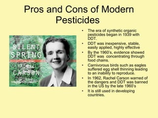 Pros and Cons of Modern Pesticides  The era of synthetic organic pesticides began in 1939 with DDT. DDT was inexpensive, stable, easily applied, highly effective By the 1960’s, evidence showed DDT was  concentrating through food chains.  Carnivorous birds such as eagles suffered egg shell thinning leading to an inability to reproduce. In 1962, Rachel Carson warned of the dangers and DDT was banned in the US by the late 1960’s It is still used in developing countries. 