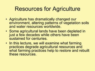 Resources for Agriculture Agriculture has dramatically changed our environment, altering patterns of vegetation soils and water resources worldwide. Some agricultural lands have been depleted in just a few decades while others have been sustained for centuries. In this lecture, we will examine what farming practices degrade agricultural resources and what farming practices help to restore and rebuilt these resources. 