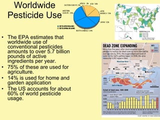 Worldwide Pesticide Use The EPA estimates that worldwide use of conventional pesticides amounts to over 5.7 billion pounds of active ingredients per year. 75% of these are used for agriculture. 14% is used for home and garden application The US accounts for about 60% of world pesticide usage. 