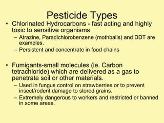 Pesticide Types Chlorinated Hydrocarbons - fast acting and highly toxic to sensitive organisms  Atrazine, Paradichlorobenzene (mothballs) and DDT are examples. Persistent and concentrate in food chains Fumigants-small molecules (ie. Carbon tetrachloride) which are delivered as a gas to penetrate soil or other materials. Used in fungus control on strawberries or to prevent insect/rodent damage to stored grains. Extremely dangerous to workers and restricted or banned in some areas. 