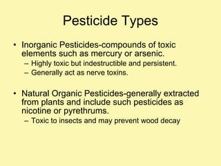 Pesticide Types Inorganic Pesticides-compounds of toxic elements such as mercury or arsenic. Highly toxic but indestructible and persistent. Generally act as nerve toxins. Natural Organic Pesticides-generally extracted from plants and include such pesticides as nicotine or pyrethrums.  Toxic to insects and may prevent wood decay 
