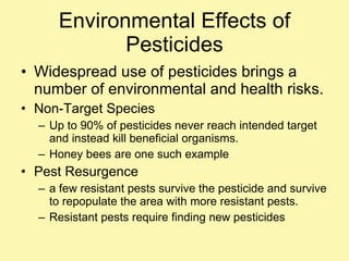 Environmental Effects of Pesticides Widespread use of pesticides brings a number of environmental and health risks. Non-Target Species Up to 90% of pesticides never reach intended target and instead kill beneficial organisms. Honey bees are one such example Pest Resurgence a few resistant pests survive the pesticide and survive to repopulate the area with more resistant pests.  Resistant pests require finding new pesticides 