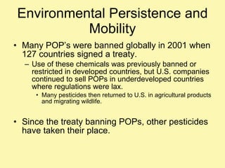 Environmental Persistence and Mobility Many POP’s were banned globally in 2001 when 127 countries signed a treaty. Use of these chemicals was previously banned or restricted in developed countries, but U.S. companies continued to sell POPs in underdeveloped countries where regulations were lax.  Many pesticides then returned to U.S. in agricultural products and migrating wildlife. Since the treaty banning POPs, other pesticides have taken their place. 