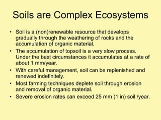 Soils are Complex Ecosystems Soil is a (non)renewable resource that develops gradually through the weathering of rocks and the accumulation of organic material. The accumulation of topsoil is a very slow process.  Under the best circumstances it accumulates at a rate of about 1 mm/year. With careful management, soil can be replenished and renewed indefinitely. Most farming techniques deplete soil through erosion and removal of organic material. Severe erosion rates can exceed 25 mm (1 in) soil /year. 