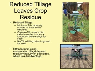 Reduced Tillage Leaves Crop Residue Reduced Tillage Minimum Till - reducing number of times soil is disturbed Conserv-Till - uses a disc called a coulter to open a furrow just wide enough for seed No-Till - drilling holes in ground for seed Often farmers using conservation tillage depend relatively heavily on pesticides, which is a disadvantage. 