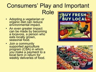 Consumers’ Play and Important Role Adopting a vegetarian or organic diet can reduce environmental impact. An even greater impact can be made by becoming a locavore, a person who eats locally grown, seasonal food. Join a community supported agriculture program (CSA) in which you make a payment to a local farm in return for weekly deliveries of food. 