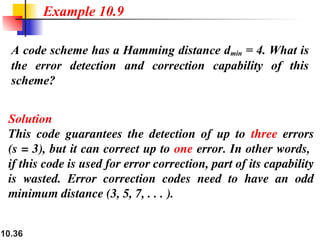 10.36
A code scheme has a Hamming distance dmin = 4. What is
the error detection and correction capability of this
scheme?
Solution
This code guarantees the detection of up to three errors
(s = 3), but it can correct up to one error. In other words,
if this code is used for error correction, part of its capability
is wasted. Error correction codes need to have an odd
minimum distance (3, 5, 7, . . . ).
Example 10.9
 