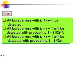 10.77
❏ All burst errors with L ≤ r will be
detected.
❏ All burst errors with L = r + 1 will be
detected with probability 1 – (1/2)r–1
.
❏ All burst errors with L > r + 1 will be
detected with probability 1 – (1/2)r
.
Note
 