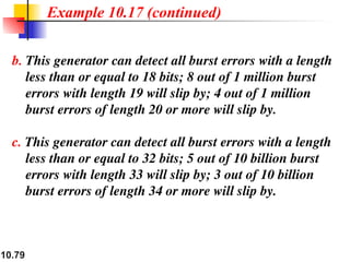 10.79
b. This generator can detect all burst errors with a length
less than or equal to 18 bits; 8 out of 1 million burst
errors with length 19 will slip by; 4 out of 1 million
burst errors of length 20 or more will slip by.
c. This generator can detect all burst errors with a length
less than or equal to 32 bits; 5 out of 10 billion burst
errors with length 33 will slip by; 3 out of 10 billion
burst errors of length 34 or more will slip by.
Example 10.17 (continued)
 