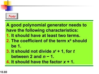 10.80
A good polynomial generator needs to
have the following characteristics:
1. It should have at least two terms.
2. The coefficient of the term x0
should
be 1.
3. It should not divide xt
+ 1, for t
between 2 and n − 1.
4. It should have the factor x + 1.
Note
 