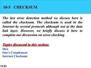 10.82
10-5 CHECKSUM
10-5 CHECKSUM
The last error detection method we discuss here is
The last error detection method we discuss here is
called the checksum. The checksum is used in the
called the checksum. The checksum is used in the
Internet by several protocols although not at the data
Internet by several protocols although not at the data
link layer. However, we briefly discuss it here to
link layer. However, we briefly discuss it here to
complete our discussion on error checking
complete our discussion on error checking
Idea
One’s Complement
Internet Checksum
Topics discussed in this section:
Topics discussed in this section:
 
