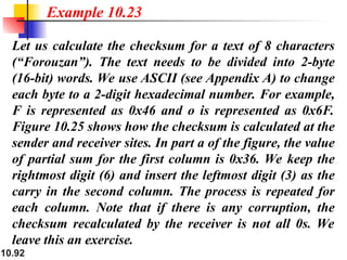 10.92
Let us calculate the checksum for a text of 8 characters
(“Forouzan”). The text needs to be divided into 2-byte
(16-bit) words. We use ASCII (see Appendix A) to change
each byte to a 2-digit hexadecimal number. For example,
F is represented as 0x46 and o is represented as 0x6F.
Figure 10.25 shows how the checksum is calculated at the
sender and receiver sites. In part a of the figure, the value
of partial sum for the first column is 0x36. We keep the
rightmost digit (6) and insert the leftmost digit (3) as the
carry in the second column. The process is repeated for
each column. Note that if there is any corruption, the
checksum recalculated by the receiver is not all 0s. We
leave this an exercise.
Example 10.23
 
