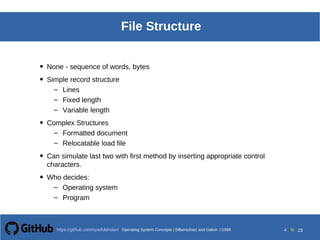 Operating System Concepts Silberschatz and Galvin199910.4Operating System Concepts Silberschatz and Galvin19995.4Operating System Concepts Silberschatz and Galvin 19994.4
4 toOperating System Concepts | Silberschatz and Galvin 1999https://github.com/syaifulahdan/ 23
File Structure
• None - sequence of words, bytes
• Simple record structure
– Lines
– Fixed length
– Variable length
• Complex Structures
– Formatted document
– Relocatable load file
• Can simulate last two with first method by inserting appropriate control
characters.
• Who decides:
– Operating system
– Program
 